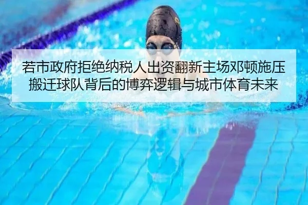 若市政府拒绝纳税人出资翻新主场邓顿施压搬迁球队背后的博弈逻辑与城市体育未来