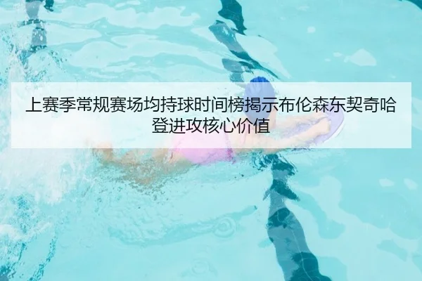 上赛季常规赛场均持球时间榜揭示布伦森东契奇哈登进攻核心价值